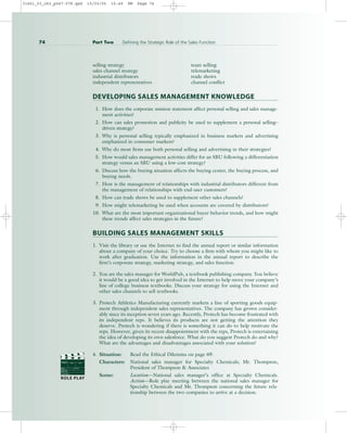 selling strategy team selling
sales channel strategy telemarketing
industrial distributors trade shows
independent representatives channel conflict
DEVELOPING SALES MANAGEMENT KNOWLEDGE
1. How does the corporate mission statement affect personal selling and sales manage-
ment activities?
2. How can sales promotion and publicity be used to supplement a personal selling–
driven strategy?
3. Why is personal selling typically emphasized in business markets and advertising
emphasized in consumer markets?
4. Why do most firms use both personal selling and advertising in their strategies?
5. How would sales management activities differ for an SBU following a differentiation
strategy versus an SBU using a low-cost strategy?
6. Discuss how the buying situation affects the buying center, the buying process, and
buying needs.
7. How is the management of relationships with industrial distributors different from
the management of relationships with end-user customers?
8. How can trade shows be used to supplement other sales channels?
9. How might telemarketing be used when accounts are covered by distributors?
10. What are the most important organizational buyer behavior trends, and how might
these trends affect sales strategies in the future?
BUILDING SALES MANAGEMENT SKILLS
1. Visit the library or use the Internet to find the annual report or similar information
about a company of your choice. Try to choose a firm with whom you might like to
work after graduation. Use the information in the annual report to describe the
firm’s corporate strategy, marketing strategy, and sales function.
2. You are the sales manager for WorldPub, a textbook publishing company. You believe
it would be a good idea to get involved in the Internet to help move your company’s
line of college business textbooks. Discuss your strategy for using the Internet and
other sales channels to sell textbooks.
3. Protech Athletics Manufacturing currently markets a line of sporting goods equip-
ment through independent sales representatives. The company has grown consider-
ably since its inception seven years ago. Recently, Protech has become frustrated with
its independent reps. It believes its products are not getting the attention they
deserve. Protech is wondering if there is something it can do to help motivate the
reps. However, given its recent disappointment with the reps, Protech is entertaining
the idea of developing its own salesforce. What do you suggest Protech do and why?
What are the advantages and disadvantages associated with your solution?
4. Situation: Read the Ethical Dilemma on page 69.
Characters: National sales manager for Specialty Chemicals; Mr. Thompson,
President of Thompson & Associates
Scene: Location—National sales manager’s office at Specialty Chemicals.
Action—Role play meeting between the national sales manager for
Specialty Chemicals and Mr. Thompson concerning the future rela-
tionship between the two companies to arrive at a decision.
74 Part Two Defining the Strategic Role of the Sales Function
PROD. NO
SCENE TAKE ROLL
SOUND
DATE
PROD CO.
DIRECTOR
CAMERAMAN
ROLE PLAY
31451_03_ch3_p047-078.qxd 15/03/05 15:49 PM Page 74
 