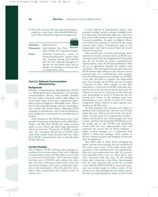 3. Since the meeting with the regional managers
ended on a sour note, what should Rickles do
now? What should the regional managers do?
Situation: Read Case 3.1.
Characters: John Rickles, Vice Presi-
dent of Sales; five regional managers
Scene: Location—Conference room at
Pronto Headquarters. Action—Role
play meeting among John Rickles
and the five regional managers to
discuss the five-point plan and to
decide on a strategy to increase sales
at independent stores.
Case 3.2: National Communications
Manufacturing
Background
National Communications Manufacturing (NCM)
is a Minneapolis-based manufacturer of consumer
communications devices, most notably portable
two-way radios commonly called walkie-talkies. In
recent years, these devices have exploded in popu-
larity as prices dropped to affordable levels. This is
due to advancing technology and low-cost produc-
tion outside the United States. Although NCM
continues to manufacture a few of its own products,
most production is outsourced to manufacturers in
Taiwan.
A key element in the NCM success story is the
growth of dominant retail chains such as Wal-Mart,
Target, and Best Buy. NCM uses major account
teams to serve these and other large discounters,
which accounts for 70 percent of NCM’s annual
sales. The remaining 30 percent of NCM’s sales
come from smaller retail accounts that buy either
from NCM’s manufacturers’ reps or directly from
NCM’s Web site.
Current Situation
Ann Culligan, NCM’s national sales manager, is
working on two major isuses. First, she is fighting
a losing battle to keep NCM’s direct cost of sales
at 5 percent of total sales. The 5 percent target
has been part of NCM’s sales culture for more
than 20 years, reflecting a belief that a low-cost
operation translates into a more competitive posi-
tion in the marketplace. Over the past few years,
Ann’s sales organization had reduced costs in
various ways.
E-mail, instead of long-distance phone calls,
staying in budget motels, cutting overnight travel
to a minimum, and Saturday night stay-overs were
just a few of the measures taken to stay within the
5 percent guideline. In spite of diligent efforts,
cost of sales was running at 7 percent for the major
account sales teams. Commissions paid to the
independent reps had remained fixed for several
years at 41⁄2 percent.
The second issue currently demanding Ann’s
attention ironically stemmed from an NCM cost-
cutting measure that was implemented 12 months
ago. In an attempt to reduce manufacturers’
representative costs, NCM had established a Web
site as an alternative channel for smaller retail
customers. The reps had protested vigorously, but
NCM insisted that selling on the Internet was an
essential part of a contemporary sales strategy.
Not all NCM products were available on the Web,
a fact that did little to appease the disgruntled
reps. Cost of sales on the Web site was a modest
2 percent of sales. Sales volume on the Web
amounted to 3 percent of NCM’s total sales dur-
ing the past year, but current projections were for
volume to increase to 5 percent of the total this
year, and perhaps as much as 10 percent the fol-
lowing year. Some of the stronger reps were
threatening to leave NCM in favor of a major
competitor, which offered its reps a partial com-
mission on all Web sales.
As Ann pondered the situation, she began to
wonder if she could hit the 5 percent cost-of-sales
target this year. Ninety percent of the cost of her
major account teams was compensation-related—
salaries and incentive pay. Good people were hard
to find, and Ann had found that NCM had to pay
the going rate or else NCM’s top performers
would look for new opportunities. Ann still
regretted the recent loss of Byron Schuster, a
major account manager, to a competitor who
offered a better pay package. Sales volume at
Byron’s former account had dropped 10 percent
since his departure.
Ann didn’t like to think about changing her
major account team strategy, but she wondered if
she could move some of her large retail chain
accounts to the manufacturers’ rep organization.
After all, rep commissions ran only 41⁄2 percent,
and essentially there were no other direct sales
costs associated with the reps. As she headed
home after a long day at the office, Ann thought
that the next morning she would try to build
a case with the CEO of NCM to revise the 5 per-
cent cost-of-sales target to reflect reality. If the
answer is no, Ann thought she just might explore
the idea of consolidating her major account teams
76 Part Two Describing the Personal Selling Function
PROD. NO
SCENE TAKE ROLL
SOUND
DATE
PROD CO.
DIRECTOR
CAMERAMAN
ROLE PLAY
31451_03_ch3_p047-078.qxd 15/03/05 15:50 PM Page 76
 