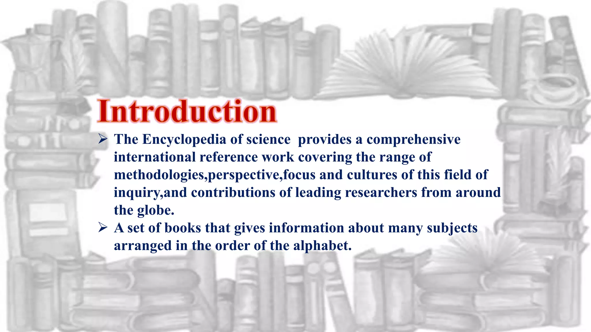  The Encyclopedia of science provides a comprehensive
international reference work covering the range of
methodologies,perspective,focus and cultures of this field of
inquiry,and contributions of leading researchers from around
the globe.
 A set of books that gives information about many subjects
arranged in the order of the alphabet.
 