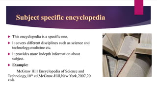 This encyclopedia is a specific one.
 It covers different disciplines such as science and
technology,medicine etc.
 It provides more indepth information about
subject.
 Example:
McGraw Hill Encyclopedia of Science and
Technology,10th ed,McGraw-Hill,New York,2007,20
vols.
 