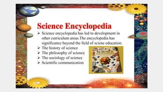  Science encyclopedia has led to development in
other curriculum areas.The encyclopedia has
significance beyond the field of sciene education.
 The history of science
 The philosophy of science
 The sociology of science
 Scientific communication
 