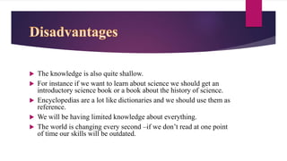  The knowledge is also quite shallow.
 For instance if we want to learn about science we should get an
introductory science book or a book about the history of science.
 Encyclopedias are a lot like dictionaries and we should use them as
reference.
 We will be having limited knowledge about everything.
 The world is changing every second –if we don’t read at one point
of time our skills will be outdated.
 