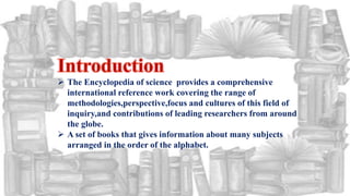  The Encyclopedia of science provides a comprehensive
international reference work covering the range of
methodologies,perspective,focus and cultures of this field of
inquiry,and contributions of leading researchers from around
the globe.
 A set of books that gives information about many subjects
arranged in the order of the alphabet.
 