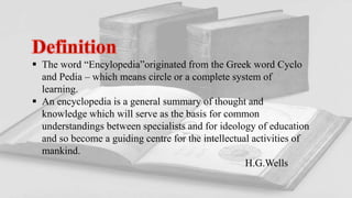  The word “Encylopedia”originated from the Greek word Cyclo
and Pedia – which means circle or a complete system of
learning.
 An encyclopedia is a general summary of thought and
knowledge which will serve as the basis for common
understandings between specialists and for ideology of education
and so become a guiding centre for the intellectual activities of
mankind.
H.G.Wells
 