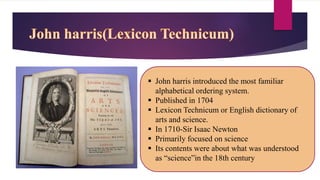  John harris introduced the most familiar
alphabetical ordering system.
 Published in 1704
 Lexicon Technicum or English dictionary of
arts and science.
 In 1710-Sir Isaac Newton
 Primarily focused on science
 Its contents were about what was understood
as “science”in the 18th century
 