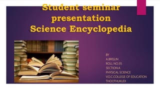 Student seminar
presentation
Science Encyclopedia
BY
A.BRISLIN
ROLL NO:35
SECTION:A
PHYSICAL SCIENCE
V.O.C.COLLEGE OF EDUCATION
THOOTHUKUDI
 