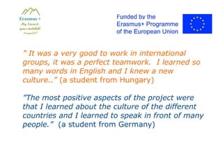 ” It was a very good to work in international
groups, it was a perfect teamwork. I learned so
many words in English and I knew a new
culture..” (a student from Hungary)
”The most positive aspects of the project were
that I learned about the culture of the different
countries and I learned to speak in front of many
people.” (a student from Germany)
 