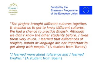 “The project brought different cultures together.
It enabled us to get to know different cultures.
We had a chance to practice English. Although
we didn't know the other students before, I liked
them very much. I learned that differences of
religion, nation or language are not important to
get along with people.” (A student from Turkey)
“I learned more about tolerance and I learned
English.” (A student from Spain)
 