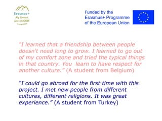 “I learned that a friendship between people
doesn't need long to grow. I learned to go out
of my comfort zone and tried the typical things
in that country. You learn to have respect for
another culture.” (A student from Belgium)
“I could go abroad for the first time with this
project. I met new people from different
cultures, different religions. It was great
experience.” (A student from Turkey)
 
