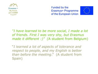 “I have learned to be more social, I made a lot
of friends. First I was very shy, but Erasmus
made it different :)” (A student from Belgium)
“I learned a lot of aspects of tolerance and
respect to people, and my English is better
than before the meeting.” (A student from
Spain)
 