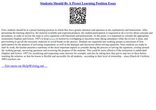 Students Should Be A Preset Learning Position Essay
First, students should be in a preset learning position in which they have greater attention and openness to the explanations and instructions. After
presenting the learning objective, the material available and expected products, the student participation is requested to do a review about concepts and
procedures, in order to review the steps to solve equations with binomials and polynomials. At this point, it is important to consider the appropriate
momentum (Saphier and Gower, 1997) to keep lesson in motion by overlapping to maximize time taking attendance while the review is done, and
provisioning to get all the necessary materials to avoid breaks in the process. Students are organized into working groups (a maximum of four
participants) for the purpose of activating cooperation, as well as the dialogue and discussion about solving equations. Once students are ready to
start its work, the teacher presents a summary of the most important aspects to consider during the process of solving the equations, circling around
the working groups, answering questions and reviewing the progress of the students. This could be more effective if the instruction is subdivided
(Saphier and Gower, 1997) by socializing and requesting some answers for example, and also by asking how they got to step two or three before
reaching the solution, so that the lesson is flexible and accessible for all students – according to their level of ownership – since (Darch & Crichlow,
2003) teachers can
... Get more on HelpWriting.net ...
 