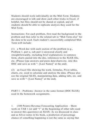 Students should work individually on the Mid-Term: Students
are encouraged to talk and show each other tricks in Excel, if
helpful, but files should not be shared or copied, and all
students should be able to replicate analysis they used for the
Mid-Term.
Instructions: For each problem, first read the background in the
problem and then refer to the related tab in “Mid-Term.xlsx” for
the data to be used. Each student’s successfully completed Mid-
Term will include:
(1) a Word doc with each section of the problem (e.g.,
Problem 1, part a, sub-part i) answered clearly and
straightforwardly, including brief explanations in sentence
form, charts pasted into the doc, references to the XLSX file,
etc. (Please type answers and paste data/charts/etc. into this
DOC and save as with “- [Last Name]” at the end).
(2) an Excel file showing the work, formulas, Pivot tables,
charts, etc. used to calculate and analyze the data. (Please also
use the original XLSX, manipulating data, adding tabs, etc. and
save as with “- [Last Name]” at the end).
PART I – Problems: Answer in the same format (DOC/XLSX)
used in the homework assignments.
1. (100 Points) Revenue Forecasting Application – Show
work on TAB 1 (or add “1” at the beginning of other tabs used
to answer this questions) on XLSX: As we discussed in class
and as Silver notes in his book, a prediction of percentage
chance of something happening is not the same as saying that
 