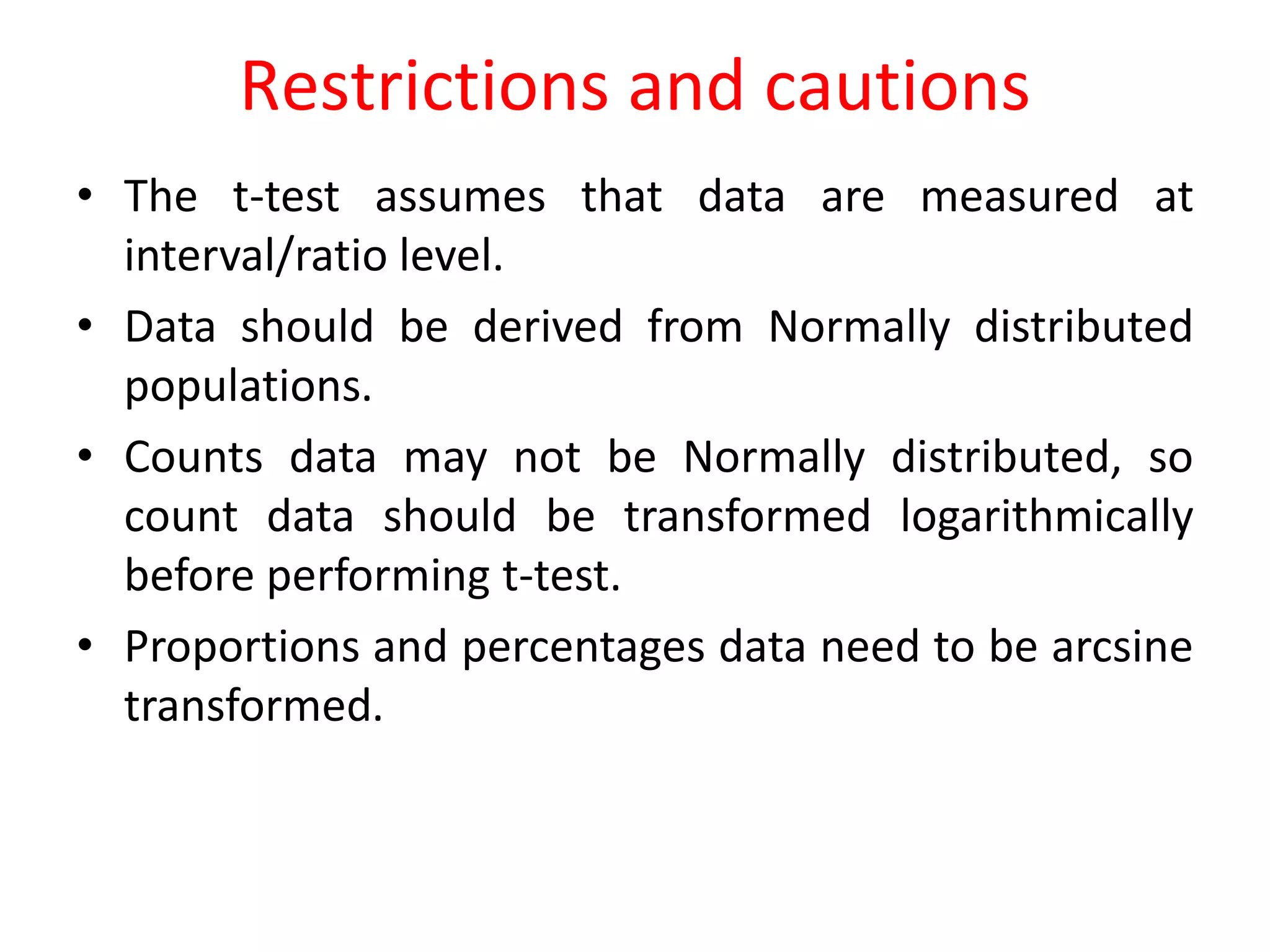 Restrictions and cautions
• The t-test assumes that data are measured at
interval/ratio level.
• Data should be derived from Normally distributed
populations.
• Counts data may not be Normally distributed, so
count data should be transformed logarithmically
before performing t-test.
• Proportions and percentages data need to be arcsine
transformed.
 