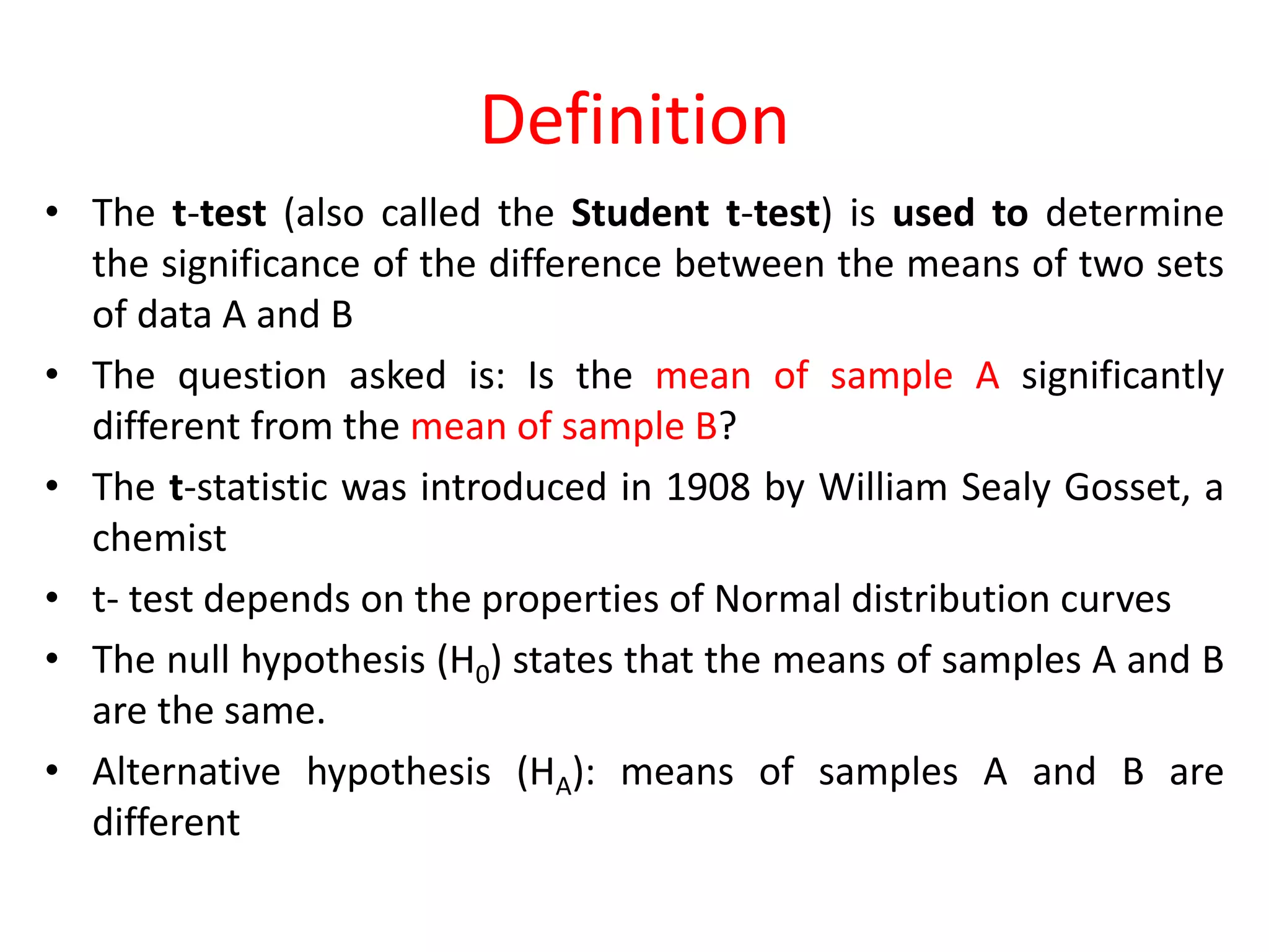 Definition
• The t-test (also called the Student t-test) is used to determine
the significance of the difference between the means of two sets
of data A and B
• The question asked is: Is the mean of sample A significantly
different from the mean of sample B?
• The t-statistic was introduced in 1908 by William Sealy Gosset, a
chemist
• t- test depends on the properties of Normal distribution curves
• The null hypothesis (H0) states that the means of samples A and B
are the same.
• Alternative hypothesis (HA): means of samples A and B are
different
 