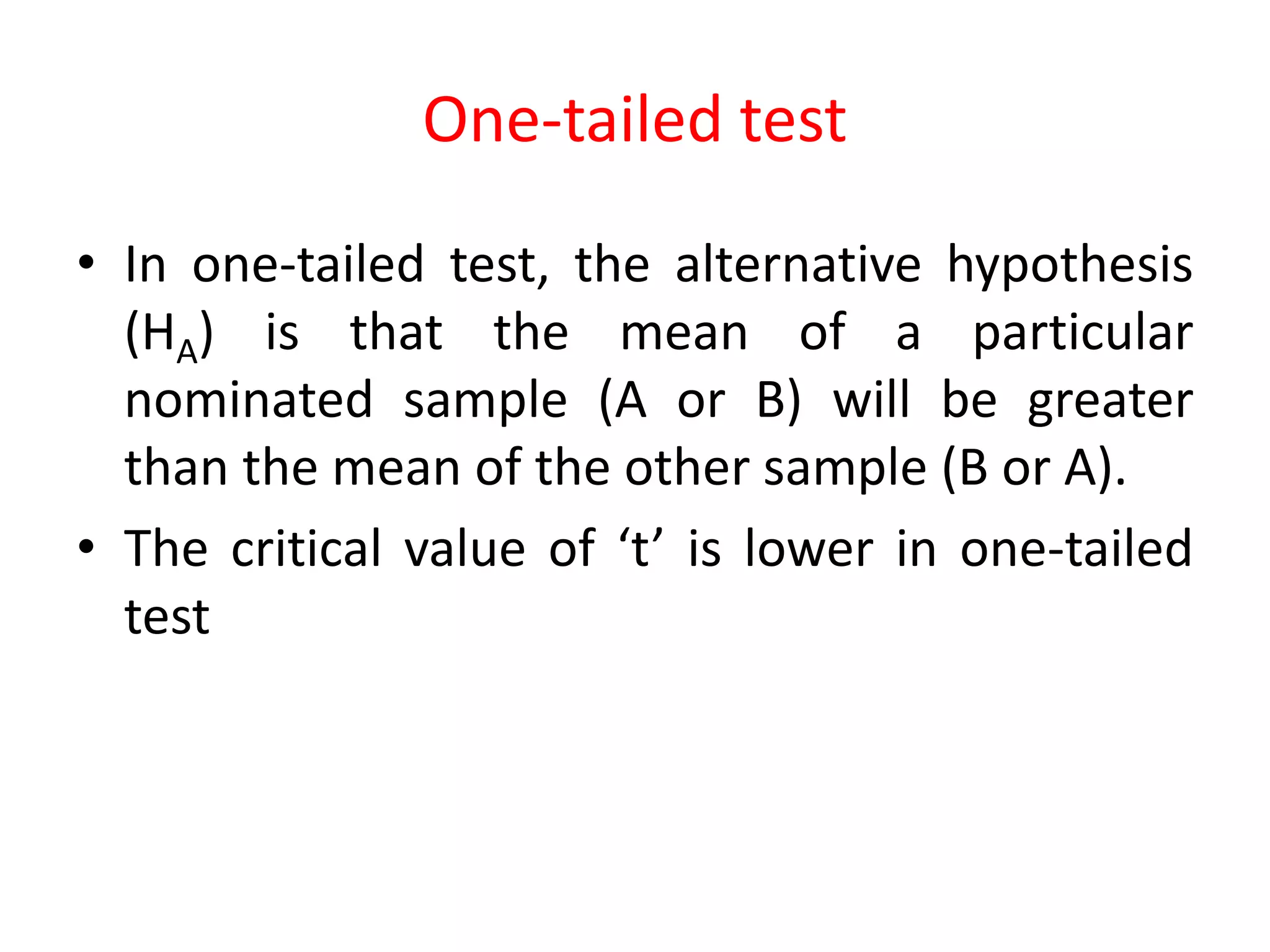 One-tailed test
• In one-tailed test, the alternative hypothesis
(HA) is that the mean of a particular
nominated sample (A or B) will be greater
than the mean of the other sample (B or A).
• The critical value of ‘t’ is lower in one-tailed
test
 
