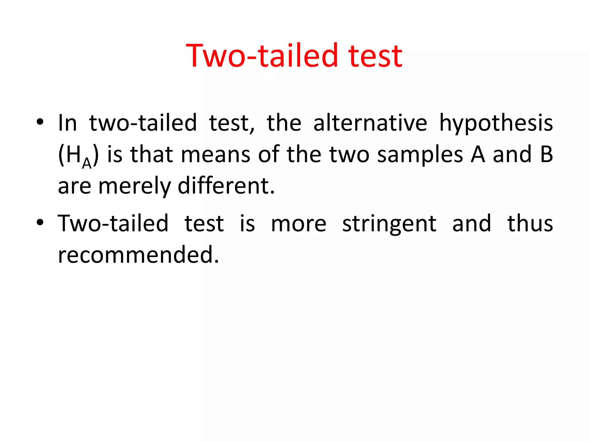 Two-tailed test
• In two-tailed test, the alternative hypothesis
(HA) is that means of the two samples A and B
are merely different.
• Two-tailed test is more stringent and thus
recommended.
 