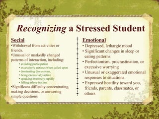 Delete Box or
Insert Text or
Image Here.
Social
•Withdrawal from activities or
friends.
•Unusual or markedly changed
patterns of interaction, including:
• avoiding participation
• excessively anxious when called upon
• dominating discussions,
• being excessively active
• speaking extremely rapidly
• falling asleep in class
•Significant difficulty concentrating,
making decisions, or answering
simple questions
Recognizing a Stressed Student
Emotional
• Depressed, lethargic mood
• Significant changes in sleep or
eating patterns
• Perfectionism, procrastination, or
excessive worrying
• Unusual or exaggerated emotional
responses to situations
• Expressed hostility toward you,
friends, parents, classmates, or
others
 