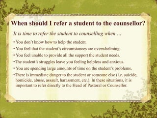 It is time to refer the student to counselling when …
• You don’t know how to help the student.
• You feel that the student’s circumstances are overwhelming.
• You feel unable to provide all the support the student needs.
•The student’s struggles leave you feeling helpless and anxious.
• You are spending large amounts of time on the student’s problems.
•There is immediate danger to the student or someone else (i.e. suicide,
homicide, abuse, assault, harassment, etc.). In these situations, it is
important to refer directly to the Head of Pastoral or Counsellor.
When should I refer a student to the counsellor?
 