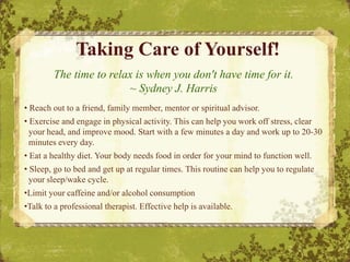 Taking Care of Yourself!
The time to relax is when you don't have time for it.
~ Sydney J. Harris
• Reach out to a friend, family member, mentor or spiritual advisor.
• Exercise and engage in physical activity. This can help you work off stress, clear
your head, and improve mood. Start with a few minutes a day and work up to 20-30
minutes every day.
• Eat a healthy diet. Your body needs food in order for your mind to function well.
• Sleep, go to bed and get up at regular times. This routine can help you to regulate
your sleep/wake cycle.
•Limit your caffeine and/or alcohol consumption
•Talk to a professional therapist. Effective help is available.
 
