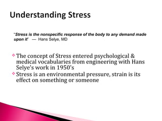  The concept of Stress entered psychological &
medical vocabularies from engineering with Hans
Selye's work in 1950's
 Stress is an environmental pressure, strain is its
effect on something or someone
“Stress is the nonspecific response of the body to any demand made
upon it” — Hans Selye, MD
 