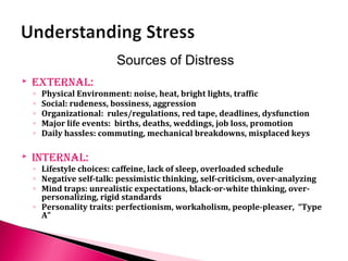  external:
◦ Physical Environment: noise, heat, bright lights, traffic
◦ Social: rudeness, bossiness, aggression
◦ Organizational: rules/regulations, red tape, deadlines, dysfunction
◦ Major life events: births, deaths, weddings, job loss, promotion
◦ Daily hassles: commuting, mechanical breakdowns, misplaced keys
 internal:
◦ Lifestyle choices: caffeine, lack of sleep, overloaded schedule
◦ Negative self-talk: pessimistic thinking, self-criticism, over-analyzing
◦ Mind traps: unrealistic expectations, black-or-white thinking, over-
personalizing, rigid standards
◦ Personality traits: perfectionism, workaholism, people-pleaser, “Type
A”
Sources of Distress
 