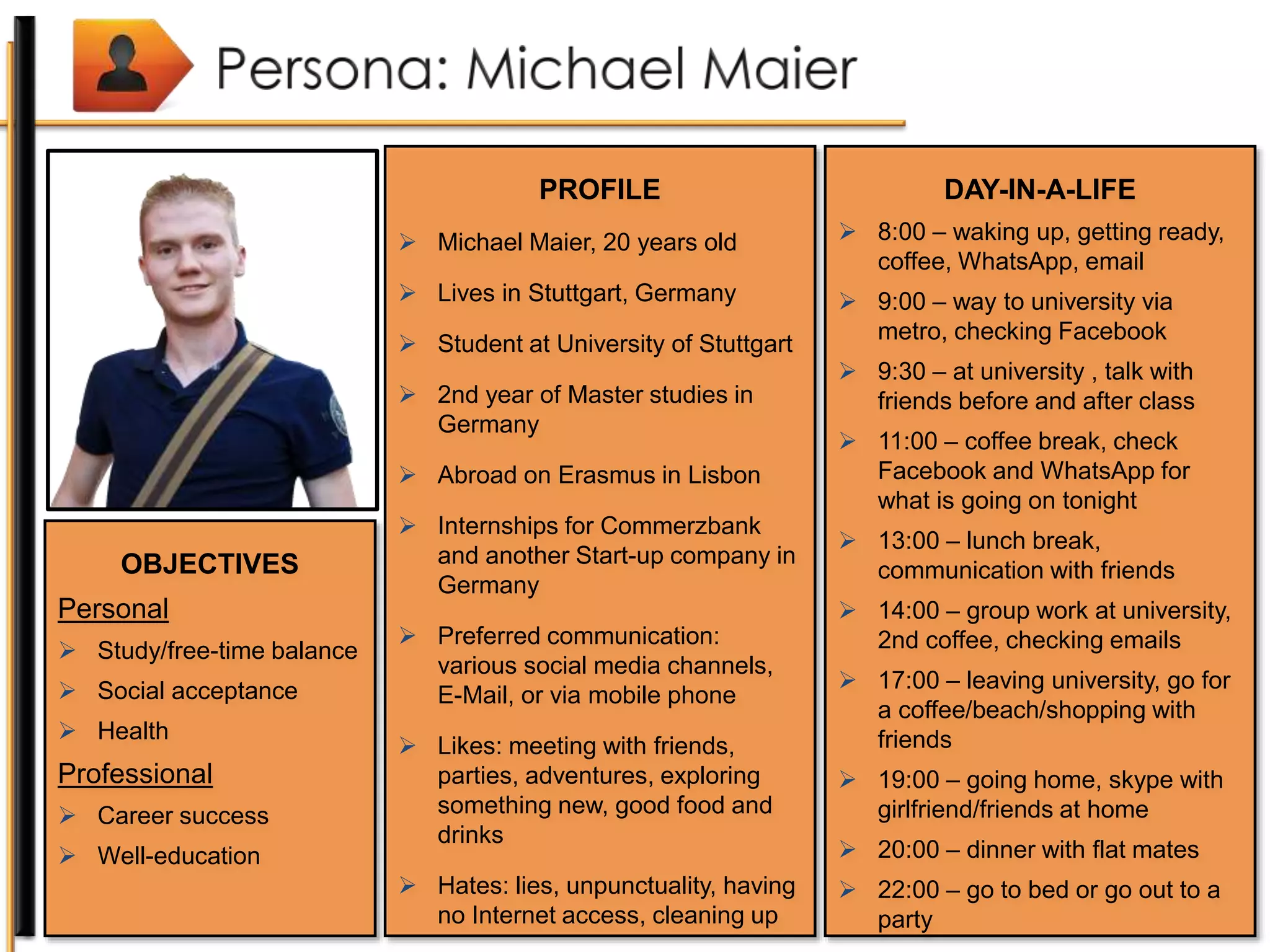 PROFILE
 Michael Maier, 20 years old
 Lives in Stuttgart, Germany
 Student at University of Stuttgart
 2nd year of Master studies in
Germany
 Abroad on Erasmus in Lisbon
 Internships for Commerzbank
and another Start-up company in
Germany
 Preferred communication:
various social media channels,
E-Mail, or via mobile phone
 Likes: meeting with friends,
parties, adventures, exploring
something new, good food and
drinks
 Hates: lies, unpunctuality, having
no Internet access, cleaning up
OBJECTIVES
Personal
 Study/free-time balance
 Social acceptance
 Health
Professional
 Career success
 Well-education
DAY-IN-A-LIFE
 8:00 – waking up, getting ready,
coffee, WhatsApp, email
 9:00 – way to university via
metro, checking Facebook
 9:30 – at university , talk with
friends before and after class
 11:00 – coffee break, check
Facebook and WhatsApp for
what is going on tonight
 13:00 – lunch break,
communication with friends
 14:00 – group work at university,
2nd coffee, checking emails
 17:00 – leaving university, go for
a coffee/beach/shopping with
friends
 19:00 – going home, skype with
girlfriend/friends at home
 20:00 – dinner with flat mates
 22:00 – go to bed or go out to a
party
 
