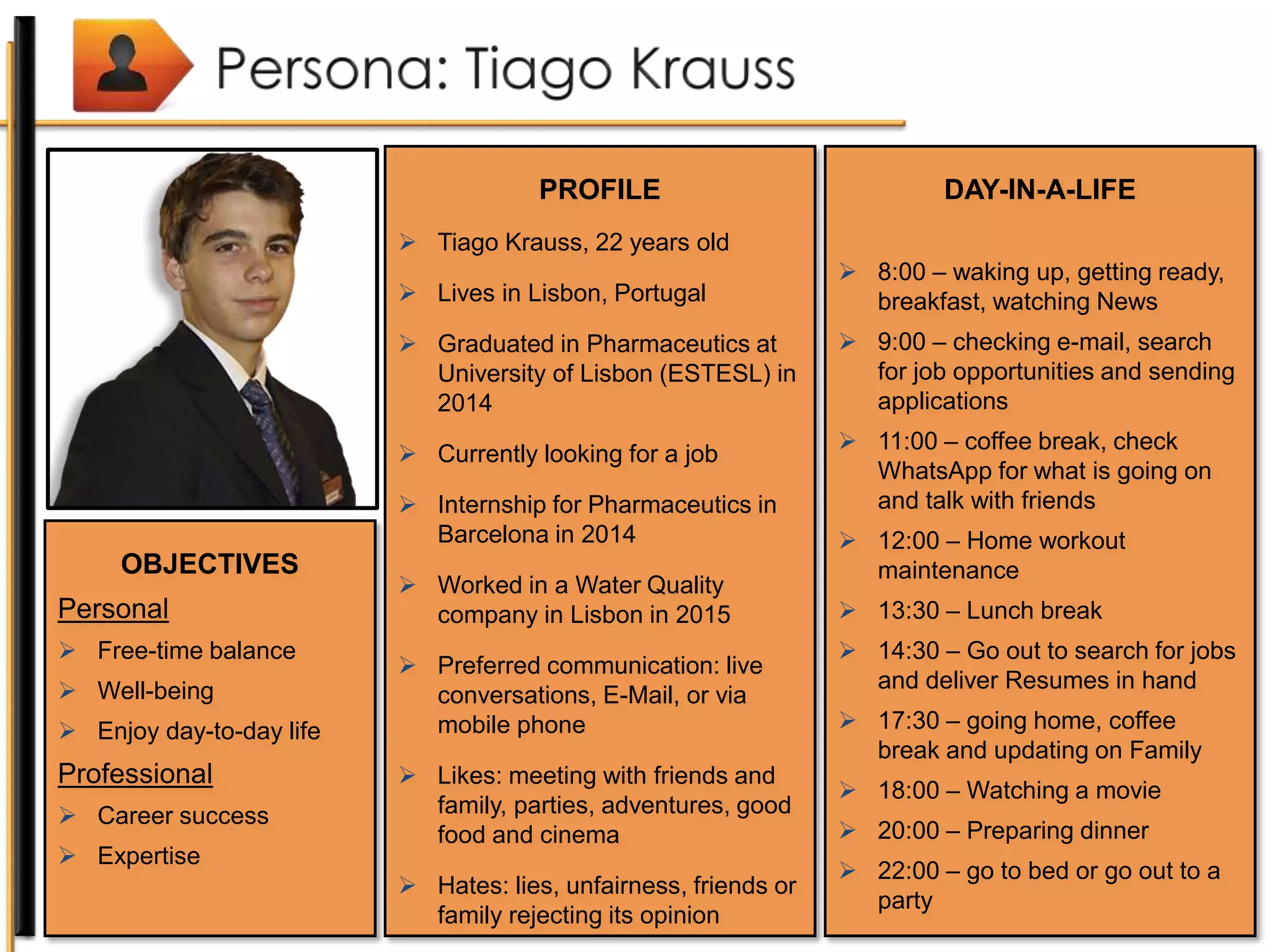 PROFILE
 Tiago Krauss, 22 years old
 Lives in Lisbon, Portugal
 Graduated in Pharmaceutics at
University of Lisbon (ESTESL) in
2014
 Currently looking for a job
 Internship for Pharmaceutics in
Barcelona in 2014
 Worked in a Water Quality
company in Lisbon in 2015
 Preferred communication: live
conversations, E-Mail, or via
mobile phone
 Likes: meeting with friends and
family, parties, adventures, good
food and cinema
 Hates: lies, unfairness, friends or
family rejecting its opinion
OBJECTIVES
Personal
 Free-time balance
 Well-being
 Enjoy day-to-day life
Professional
 Career success
 Expertise
DAY-IN-A-LIFE
 8:00 – waking up, getting ready,
breakfast, watching News
 9:00 – checking e-mail, search
for job opportunities and sending
applications
 11:00 – coffee break, check
WhatsApp for what is going on
and talk with friends
 12:00 – Home workout
maintenance
 13:30 – Lunch break
 14:30 – Go out to search for jobs
and deliver Resumes in hand
 17:30 – going home, coffee
break and updating on Family
 18:00 – Watching a movie
 20:00 – Preparing dinner
 22:00 – go to bed or go out to a
party
 