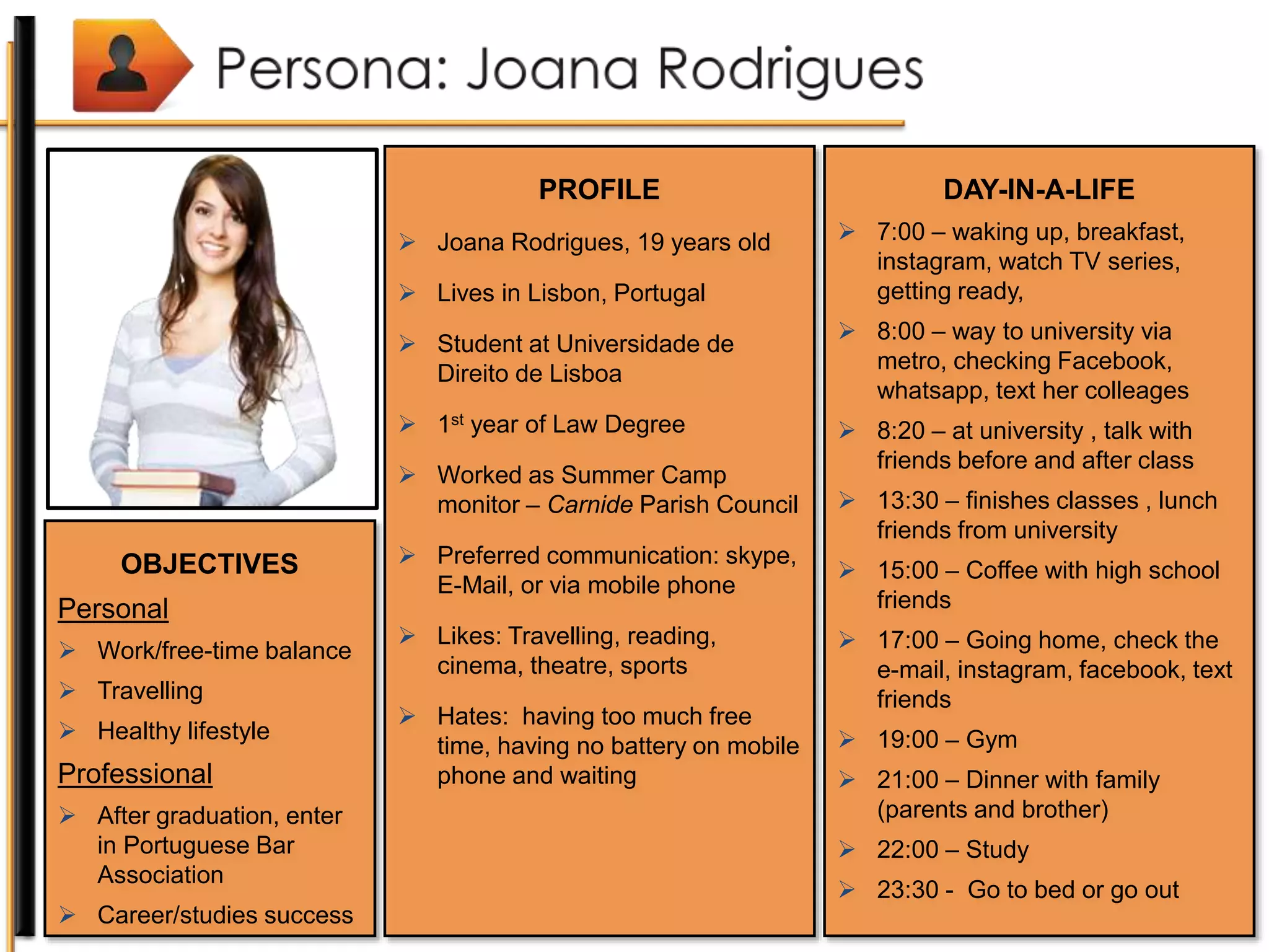 PROFILE
 Joana Rodrigues, 19 years old
 Lives in Lisbon, Portugal
 Student at Universidade de
Direito de Lisboa
 1st year of Law Degree
 Worked as Summer Camp
monitor – Carnide Parish Council
 Preferred communication: skype,
E-Mail, or via mobile phone
 Likes: Travelling, reading,
cinema, theatre, sports
 Hates: having too much free
time, having no battery on mobile
phone and waiting
OBJECTIVES
Personal
 Work/free-time balance
 Travelling
 Healthy lifestyle
Professional
 After graduation, enter
in Portuguese Bar
Association
 Career/studies success
DAY-IN-A-LIFE
 7:00 – waking up, breakfast,
instagram, watch TV series,
getting ready,
 8:00 – way to university via
metro, checking Facebook,
whatsapp, text her colleages
 8:20 – at university , talk with
friends before and after class
 13:30 – finishes classes , lunch
friends from university
 15:00 – Coffee with high school
friends
 17:00 – Going home, check the
e-mail, instagram, facebook, text
friends
 19:00 – Gym
 21:00 – Dinner with family
(parents and brother)
 22:00 – Study
 23:30 - Go to bed or go out
 