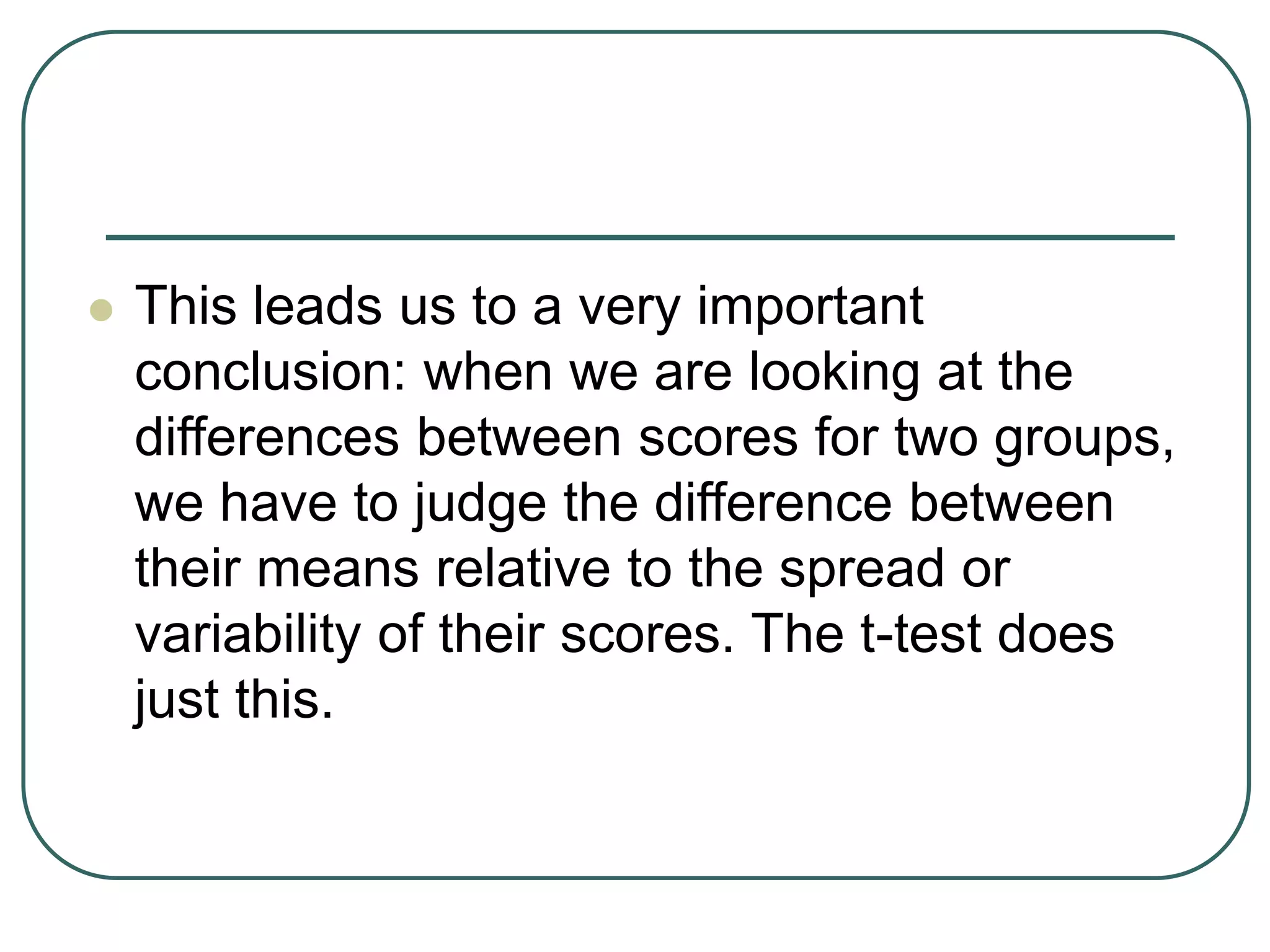  This leads us to a very important
conclusion: when we are looking at the
differences between scores for two groups,
we have to judge the difference between
their means relative to the spread or
variability of their scores. The t-test does
just this.
 
