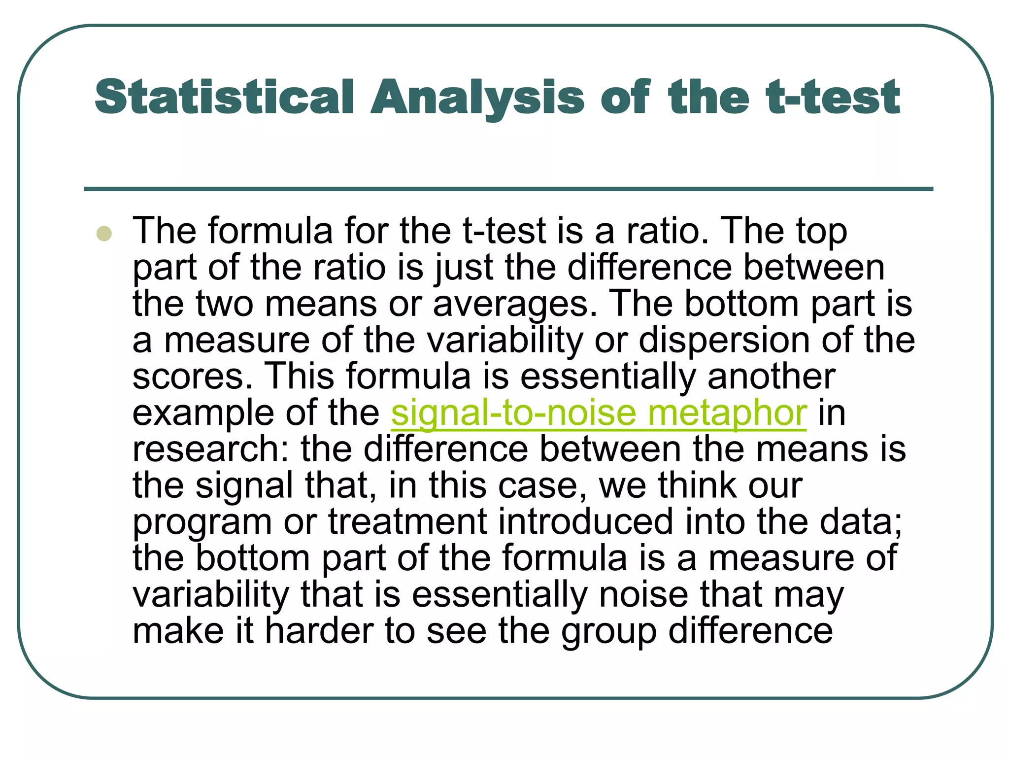 Statistical Analysis of the t-test
 The formula for the t-test is a ratio. The top
part of the ratio is just the difference between
the two means or averages. The bottom part is
a measure of the variability or dispersion of the
scores. This formula is essentially another
example of the signal-to-noise metaphor in
research: the difference between the means is
the signal that, in this case, we think our
program or treatment introduced into the data;
the bottom part of the formula is a measure of
variability that is essentially noise that may
make it harder to see the group difference
 