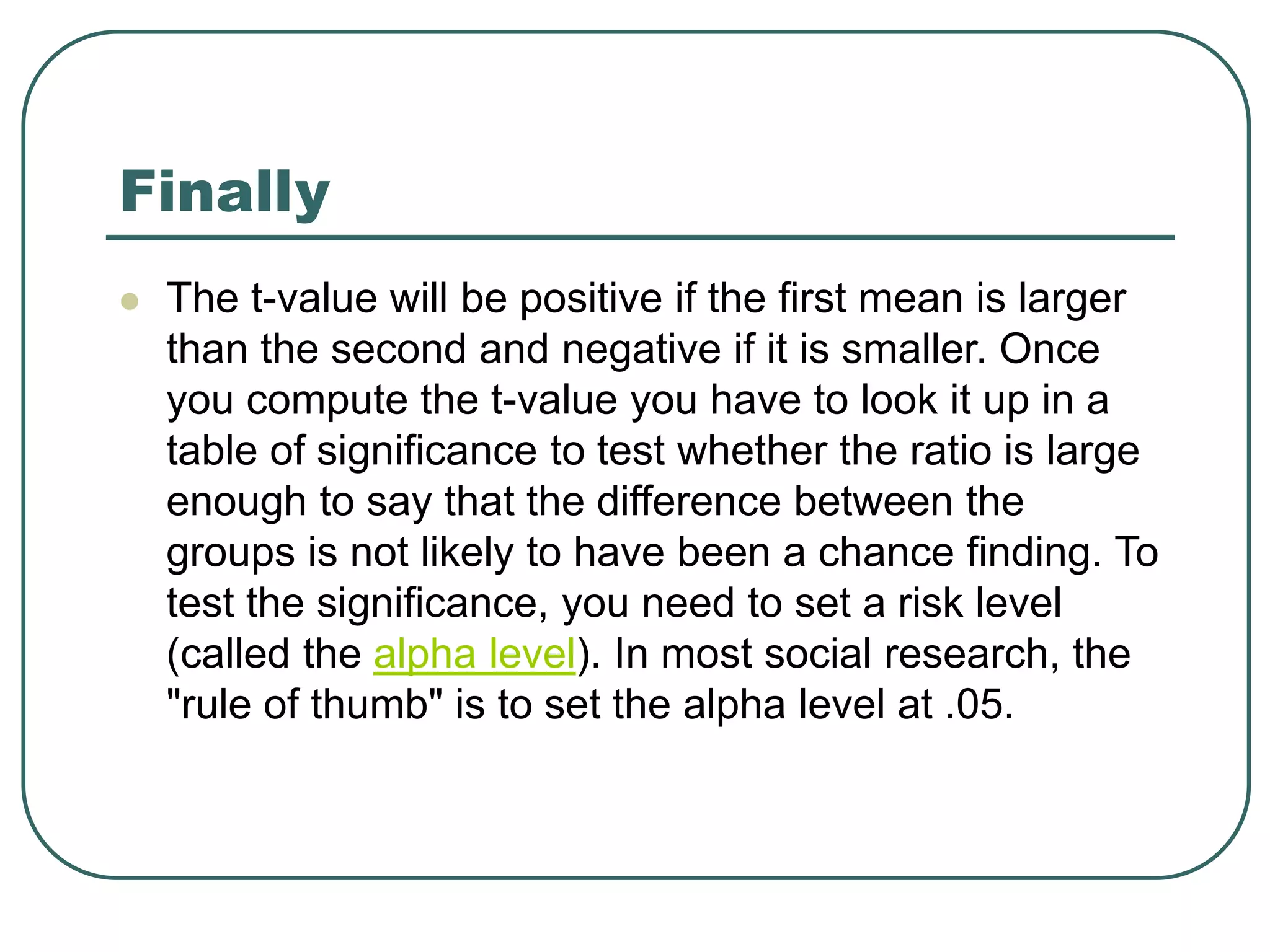 Finally
 The t-value will be positive if the first mean is larger
than the second and negative if it is smaller. Once
you compute the t-value you have to look it up in a
table of significance to test whether the ratio is large
enough to say that the difference between the
groups is not likely to have been a chance finding. To
test the significance, you need to set a risk level
(called the alpha level). In most social research, the
"rule of thumb" is to set the alpha level at .05.
 