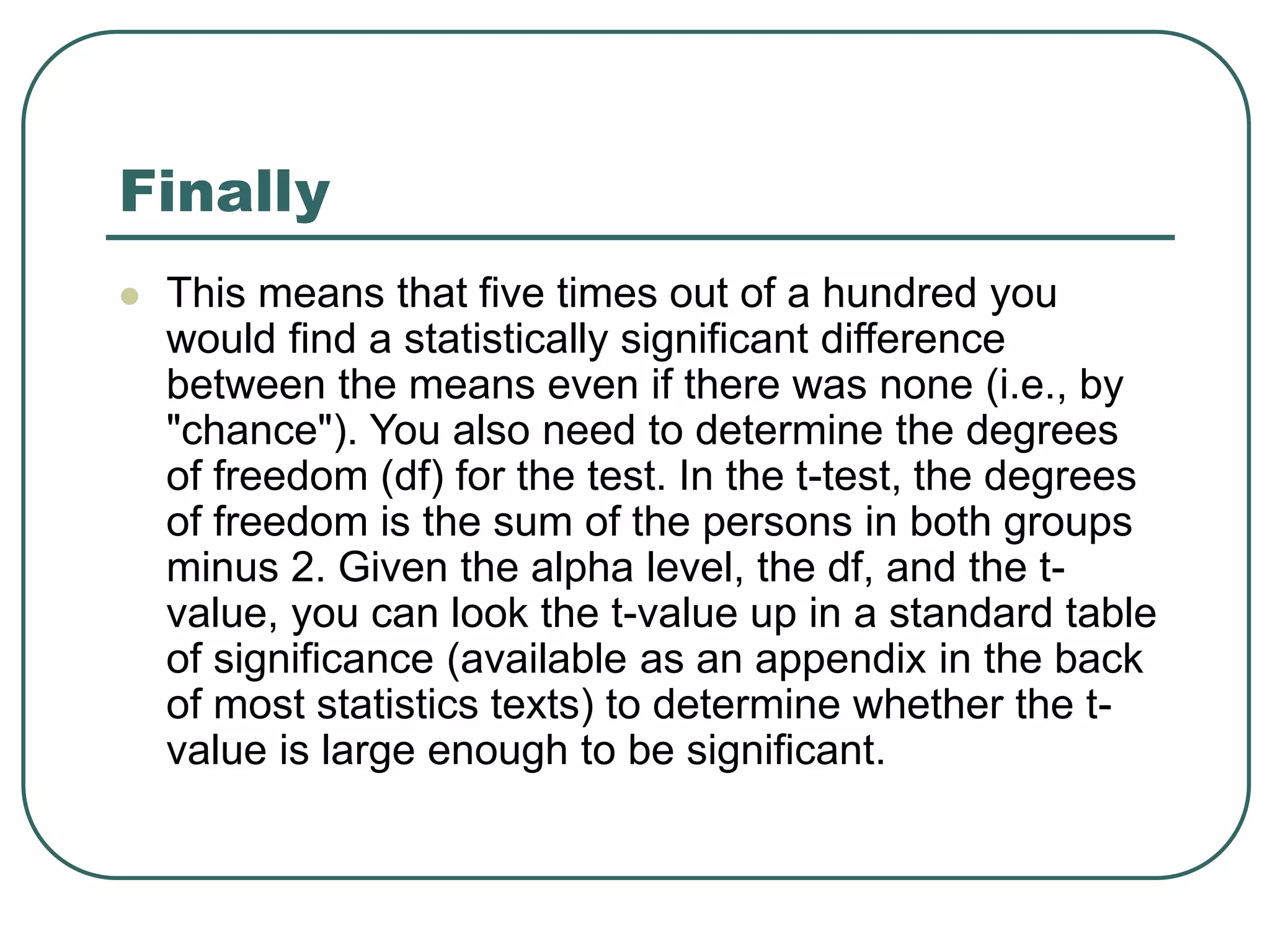 Finally
 This means that five times out of a hundred you
would find a statistically significant difference
between the means even if there was none (i.e., by
"chance"). You also need to determine the degrees
of freedom (df) for the test. In the t-test, the degrees
of freedom is the sum of the persons in both groups
minus 2. Given the alpha level, the df, and the t-
value, you can look the t-value up in a standard table
of significance (available as an appendix in the back
of most statistics texts) to determine whether the t-
value is large enough to be significant.
 