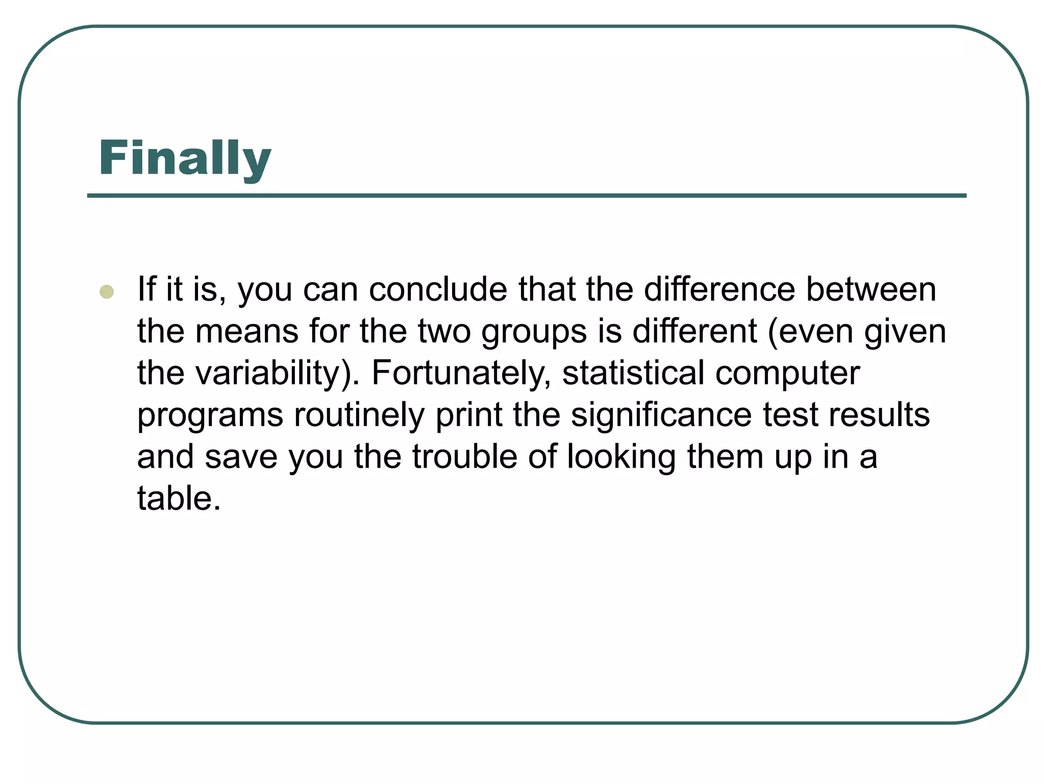 Finally
 If it is, you can conclude that the difference between
the means for the two groups is different (even given
the variability). Fortunately, statistical computer
programs routinely print the significance test results
and save you the trouble of looking them up in a
table.
 