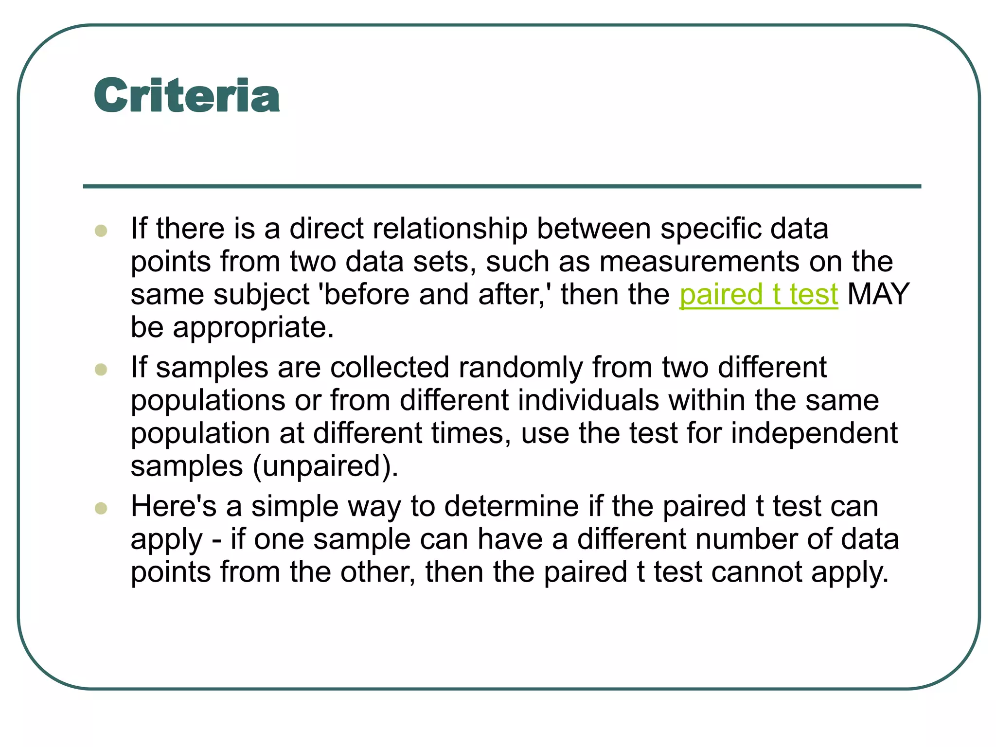 Criteria
 If there is a direct relationship between specific data
points from two data sets, such as measurements on the
same subject 'before and after,' then the paired t test MAY
be appropriate.
 If samples are collected randomly from two different
populations or from different individuals within the same
population at different times, use the test for independent
samples (unpaired).
 Here's a simple way to determine if the paired t test can
apply - if one sample can have a different number of data
points from the other, then the paired t test cannot apply.
 