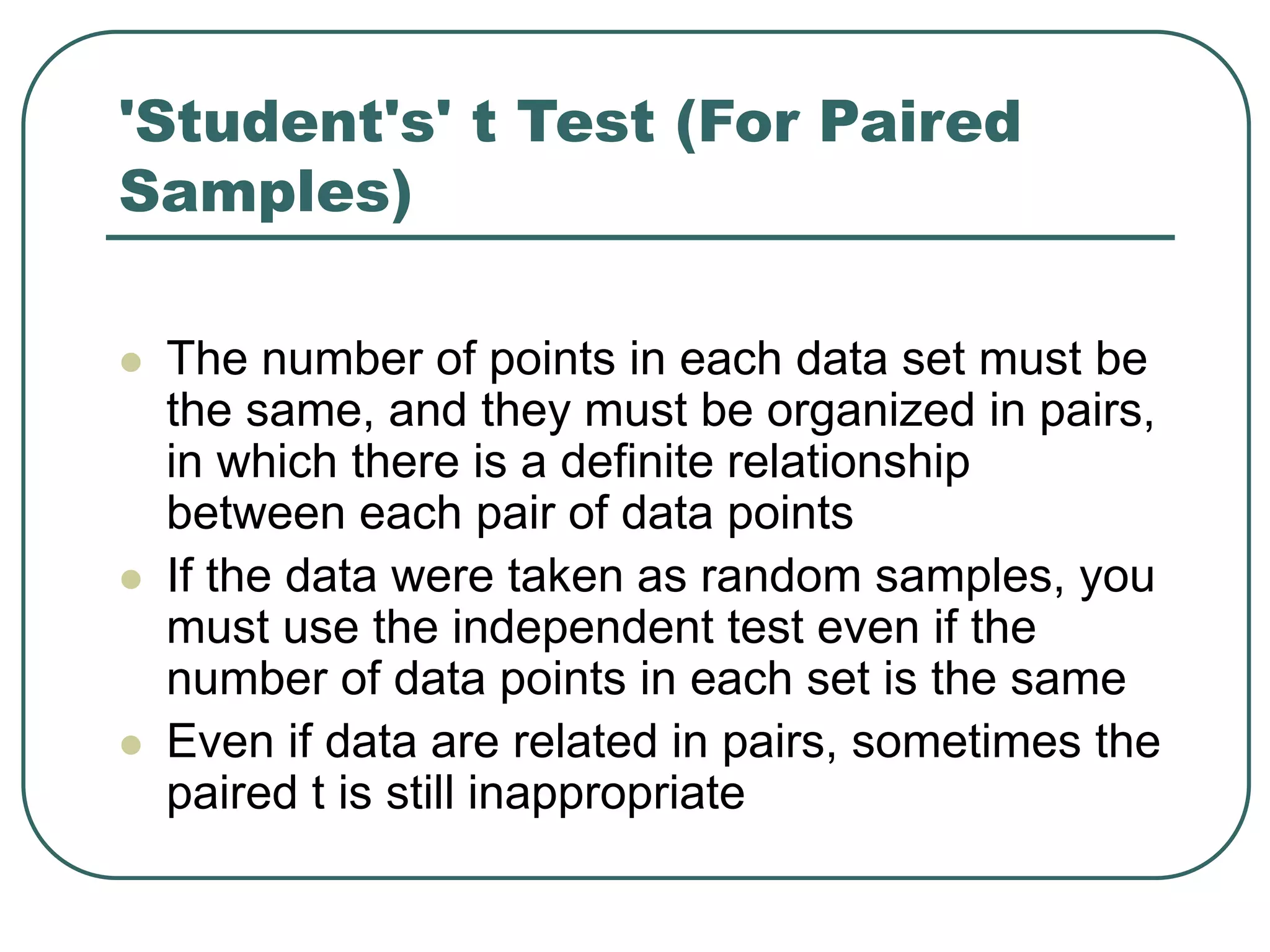 'Student's' t Test (For Paired
Samples)
 The number of points in each data set must be
the same, and they must be organized in pairs,
in which there is a definite relationship
between each pair of data points
 If the data were taken as random samples, you
must use the independent test even if the
number of data points in each set is the same
 Even if data are related in pairs, sometimes the
paired t is still inappropriate
 