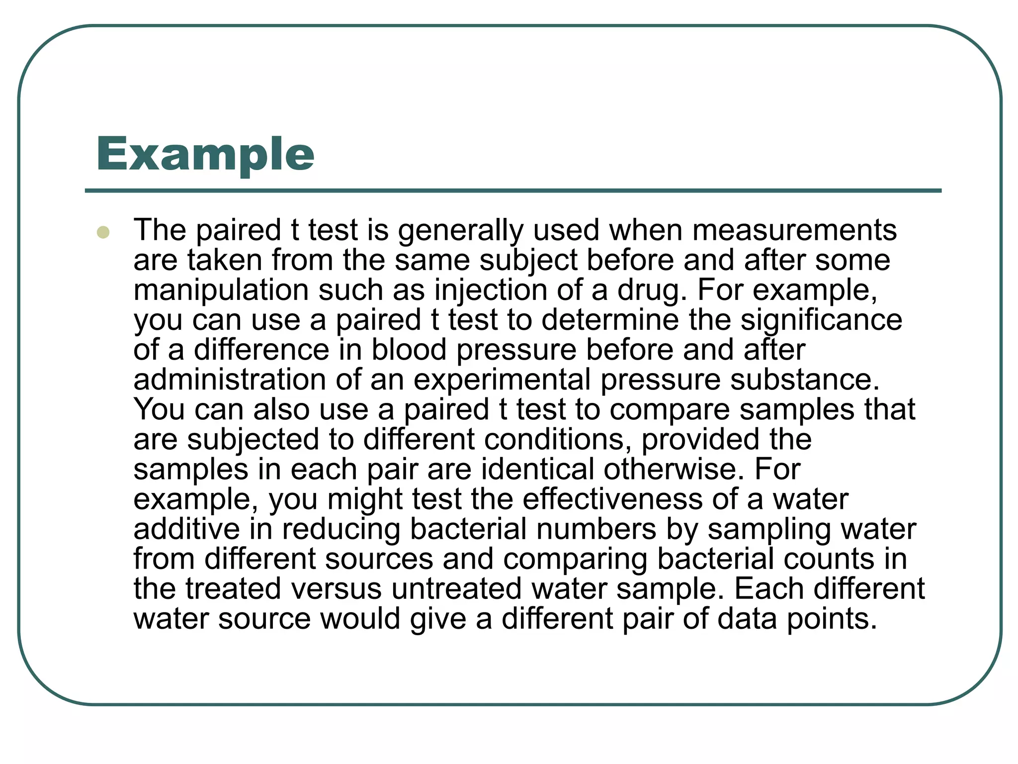 Example
 The paired t test is generally used when measurements
are taken from the same subject before and after some
manipulation such as injection of a drug. For example,
you can use a paired t test to determine the significance
of a difference in blood pressure before and after
administration of an experimental pressure substance.
You can also use a paired t test to compare samples that
are subjected to different conditions, provided the
samples in each pair are identical otherwise. For
example, you might test the effectiveness of a water
additive in reducing bacterial numbers by sampling water
from different sources and comparing bacterial counts in
the treated versus untreated water sample. Each different
water source would give a different pair of data points.
 