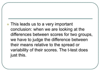  This leads us to a very important
conclusion: when we are looking at the
differences between scores for two groups,
we have to judge the difference between
their means relative to the spread or
variability of their scores. The t-test does
just this.
 