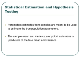 Statistical Estimation and Hypothesis
Testing
 Parameters estimates from samples are meant to be used
to estimate the true population parameters.
 The sample mean and variance are typical estimators or
predictors of the true mean and variance.
 