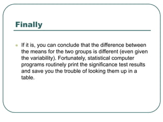 Finally
 If it is, you can conclude that the difference between
the means for the two groups is different (even given
the variability). Fortunately, statistical computer
programs routinely print the significance test results
and save you the trouble of looking them up in a
table.
 