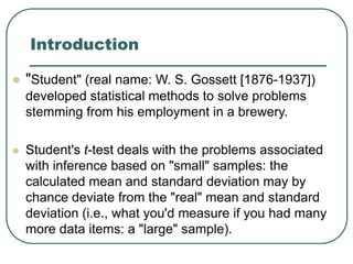 Introduction
 "Student" (real name: W. S. Gossett [1876-1937])
developed statistical methods to solve problems
stemming from his employment in a brewery.
 Student's t-test deals with the problems associated
with inference based on "small" samples: the
calculated mean and standard deviation may by
chance deviate from the "real" mean and standard
deviation (i.e., what you'd measure if you had many
more data items: a "large" sample).
 