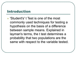 Introduction
 'Student's' t Test is one of the most
commonly used techniques for testing a
hypothesis on the basis of a difference
between sample means. Explained in
layman's terms, the t test determines a
probability that two populations are the
same with respect to the variable tested.
 