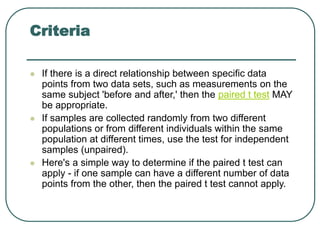 Criteria
 If there is a direct relationship between specific data
points from two data sets, such as measurements on the
same subject 'before and after,' then the paired t test MAY
be appropriate.
 If samples are collected randomly from two different
populations or from different individuals within the same
population at different times, use the test for independent
samples (unpaired).
 Here's a simple way to determine if the paired t test can
apply - if one sample can have a different number of data
points from the other, then the paired t test cannot apply.
 
