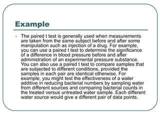 Example
 The paired t test is generally used when measurements
are taken from the same subject before and after some
manipulation such as injection of a drug. For example,
you can use a paired t test to determine the significance
of a difference in blood pressure before and after
administration of an experimental pressure substance.
You can also use a paired t test to compare samples that
are subjected to different conditions, provided the
samples in each pair are identical otherwise. For
example, you might test the effectiveness of a water
additive in reducing bacterial numbers by sampling water
from different sources and comparing bacterial counts in
the treated versus untreated water sample. Each different
water source would give a different pair of data points.
 