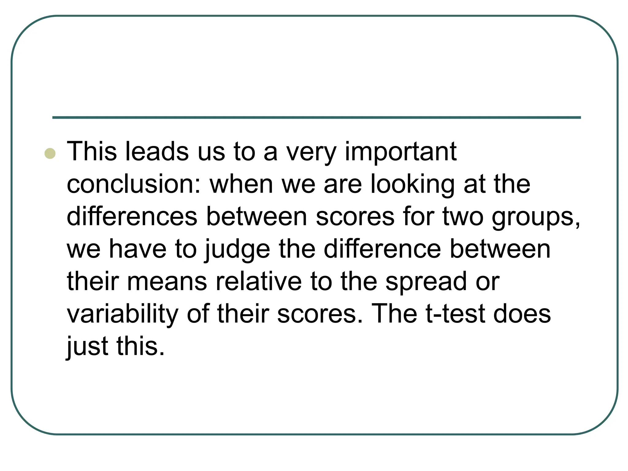  This leads us to a very important
conclusion: when we are looking at the
differences between scores for two groups,
we have to judge the difference between
their means relative to the spread or
variability of their scores. The t-test does
just this.
 