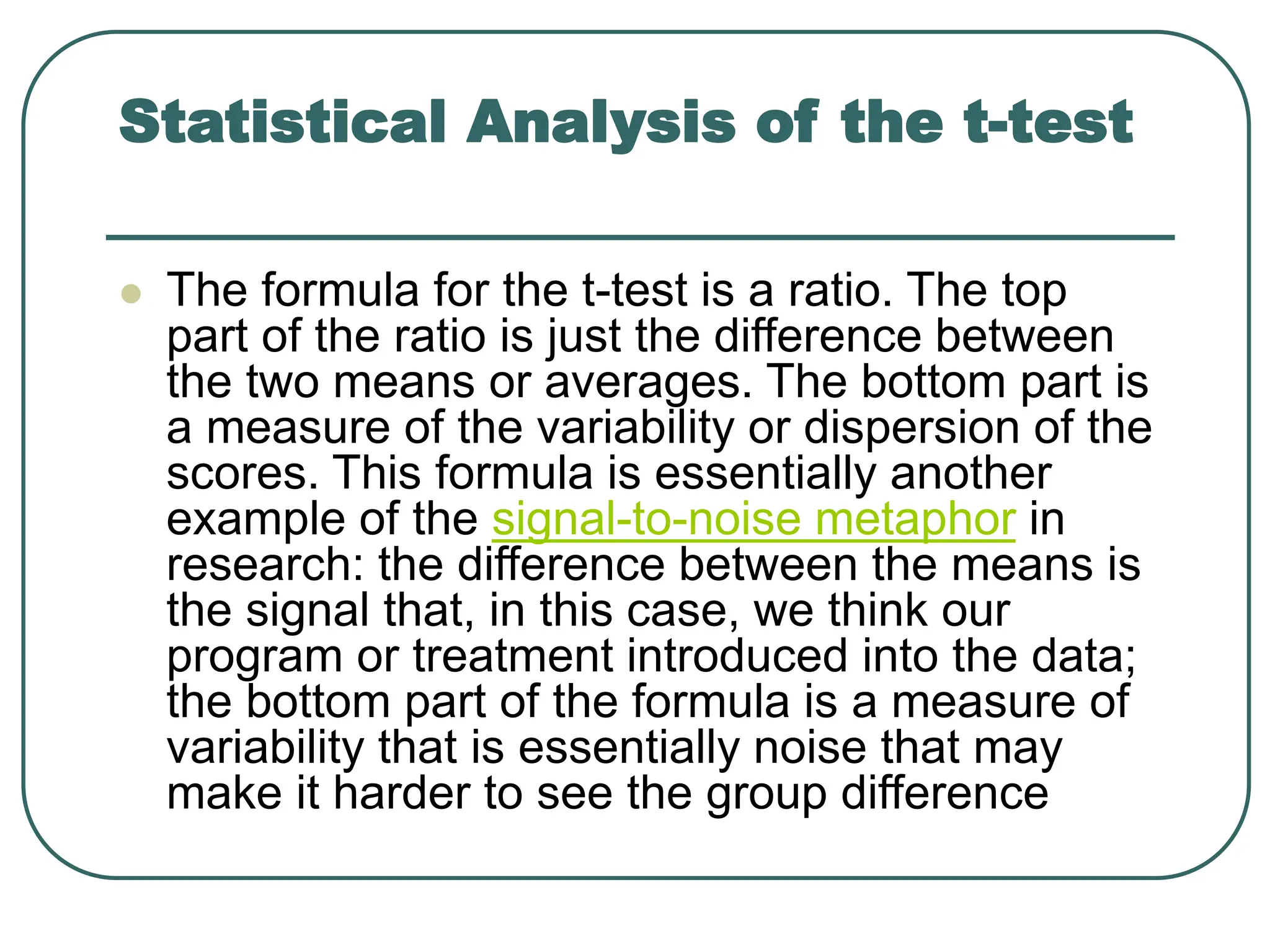Statistical Analysis of the t-test
 The formula for the t-test is a ratio. The top
part of the ratio is just the difference between
the two means or averages. The bottom part is
a measure of the variability or dispersion of the
scores. This formula is essentially another
example of the signal-to-noise metaphor in
research: the difference between the means is
the signal that, in this case, we think our
program or treatment introduced into the data;
the bottom part of the formula is a measure of
variability that is essentially noise that may
make it harder to see the group difference
 