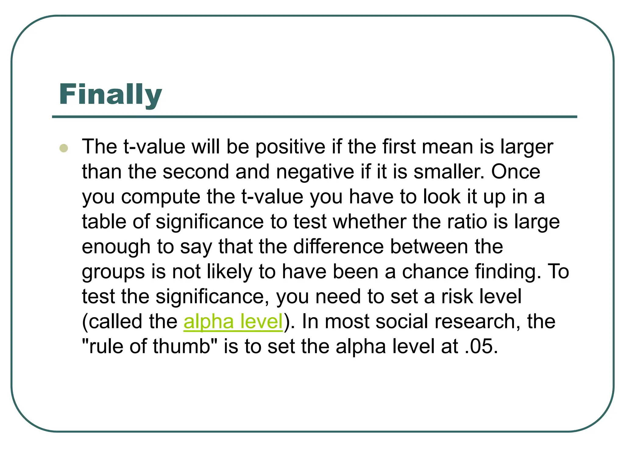 Finally
 The t-value will be positive if the first mean is larger
than the second and negative if it is smaller. Once
you compute the t-value you have to look it up in a
table of significance to test whether the ratio is large
enough to say that the difference between the
groups is not likely to have been a chance finding. To
test the significance, you need to set a risk level
(called the alpha level). In most social research, the
"rule of thumb" is to set the alpha level at .05.
 
