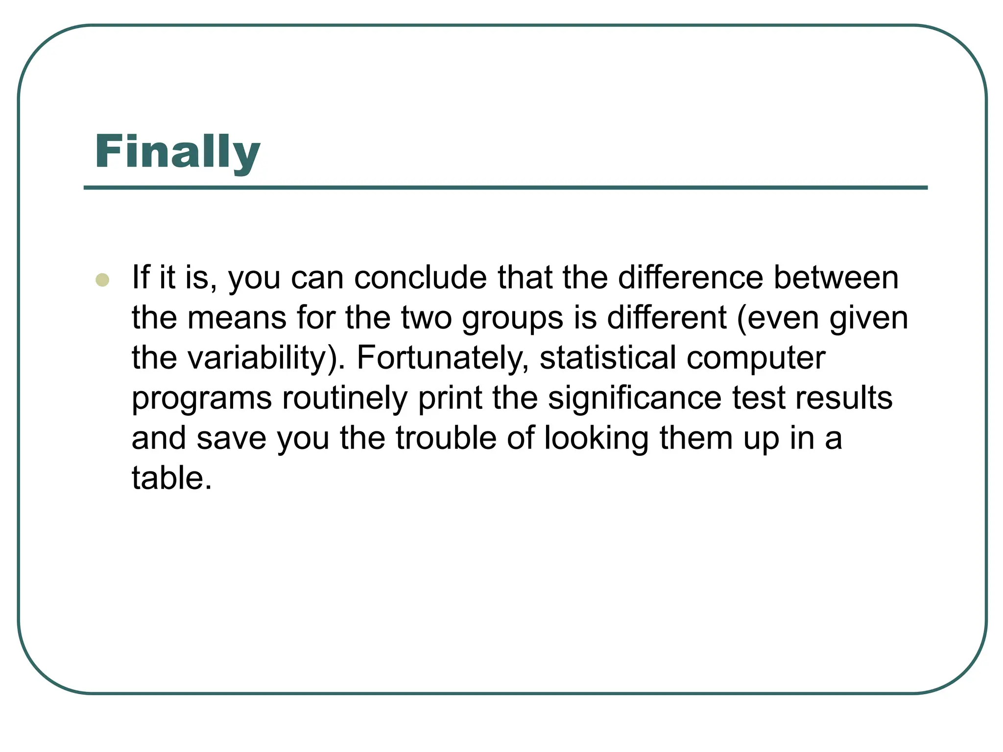Finally
 If it is, you can conclude that the difference between
the means for the two groups is different (even given
the variability). Fortunately, statistical computer
programs routinely print the significance test results
and save you the trouble of looking them up in a
table.
 