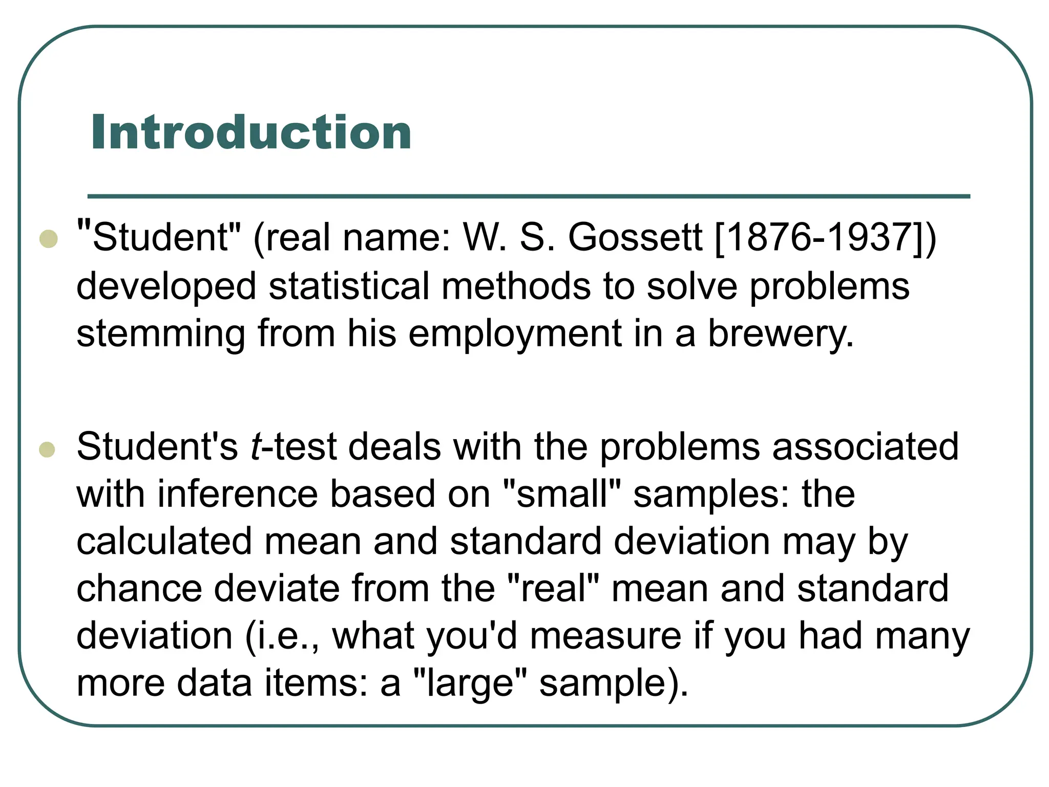 Introduction
 "Student" (real name: W. S. Gossett [1876-1937])
developed statistical methods to solve problems
stemming from his employment in a brewery.
 Student's t-test deals with the problems associated
with inference based on "small" samples: the
calculated mean and standard deviation may by
chance deviate from the "real" mean and standard
deviation (i.e., what you'd measure if you had many
more data items: a "large" sample).
 