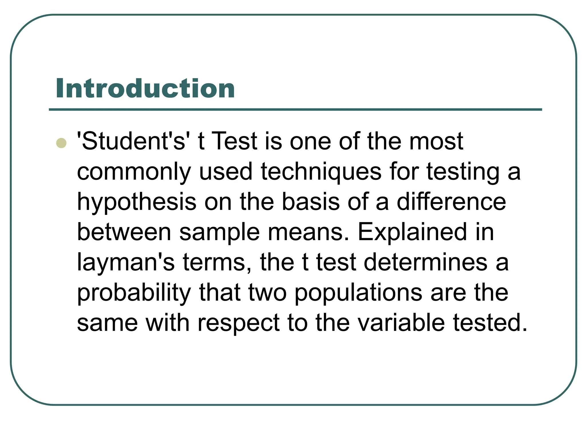Introduction
 'Student's' t Test is one of the most
commonly used techniques for testing a
hypothesis on the basis of a difference
between sample means. Explained in
layman's terms, the t test determines a
probability that two populations are the
same with respect to the variable tested.
 