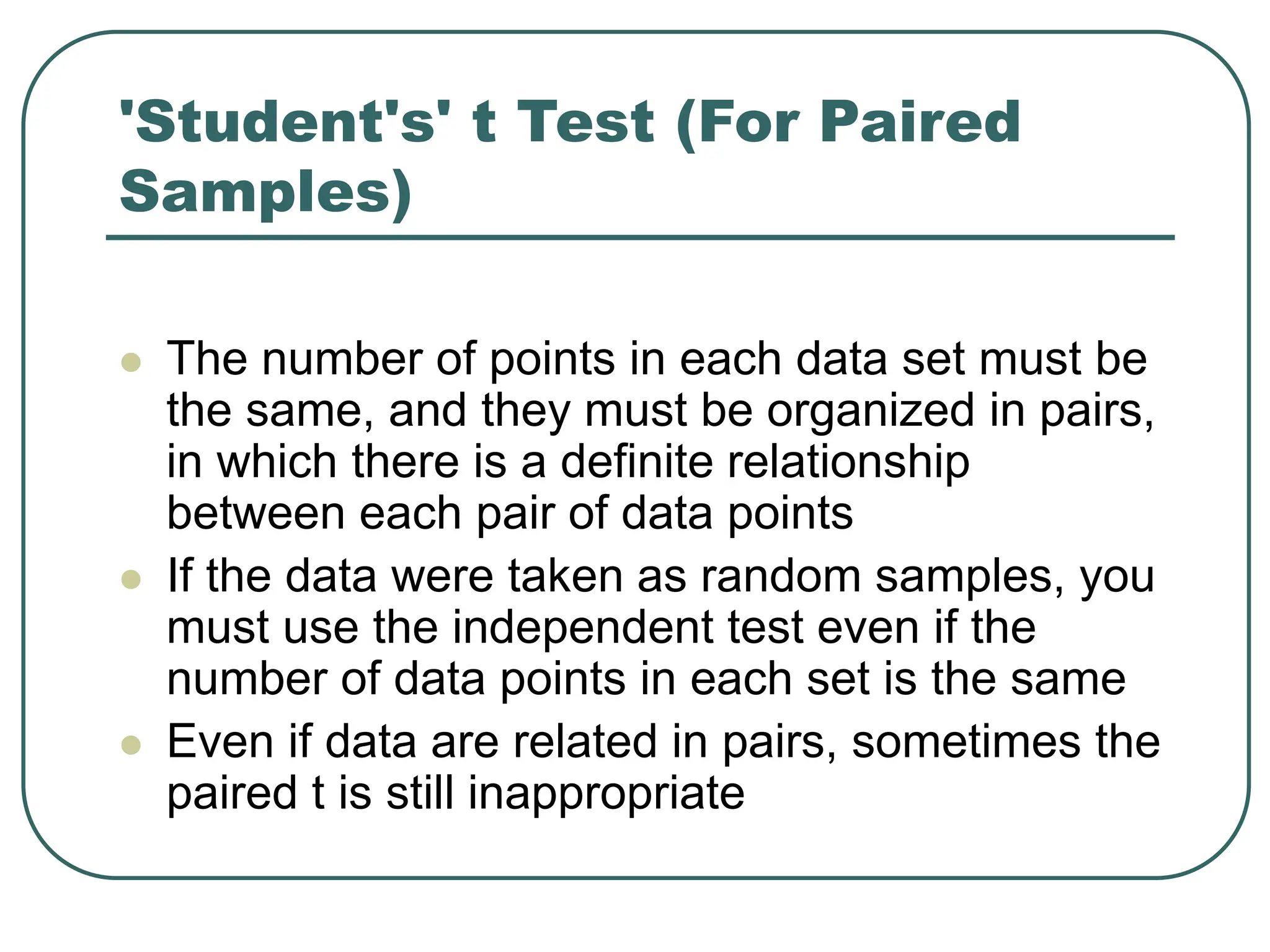 'Student's' t Test (For Paired
Samples)
 The number of points in each data set must be
the same, and they must be organized in pairs,
in which there is a definite relationship
between each pair of data points
 If the data were taken as random samples, you
must use the independent test even if the
number of data points in each set is the same
 Even if data are related in pairs, sometimes the
paired t is still inappropriate
 